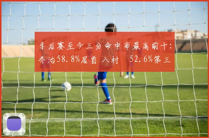 季后赛至今三分命中率最高前十：乔治58.8%居首 八村塁52.6%第三