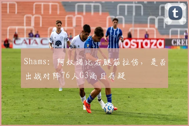 Shams：阿奴诺比右腿筋拉伤，是否出战对阵76人G3尚且存疑