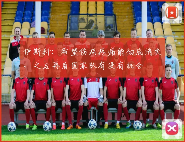 伊斯科：希望伤病疼痛能彻底消失，之后再看国家队有没有机会