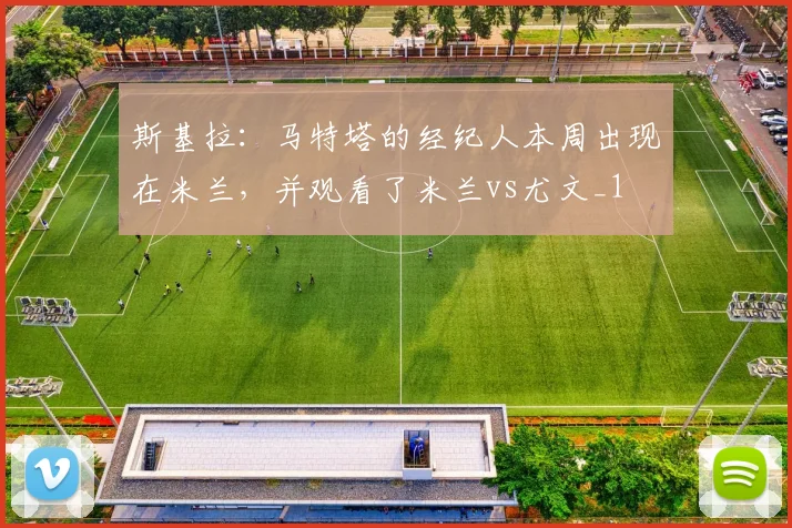 斯基拉：马特塔的经纪人本周出现在米兰，并观看了米兰vs尤文_1